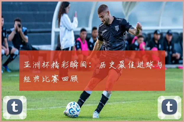 亚洲杯精彩瞬间:历史最佳进球与经典比赛回顾
