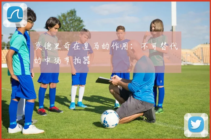 莫德里奇在皇马的作用：不可替代的中场节拍器