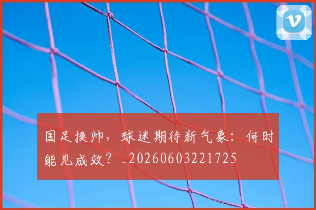 国足换帅,球迷期待新气象:何时能见成效?_20260603221725