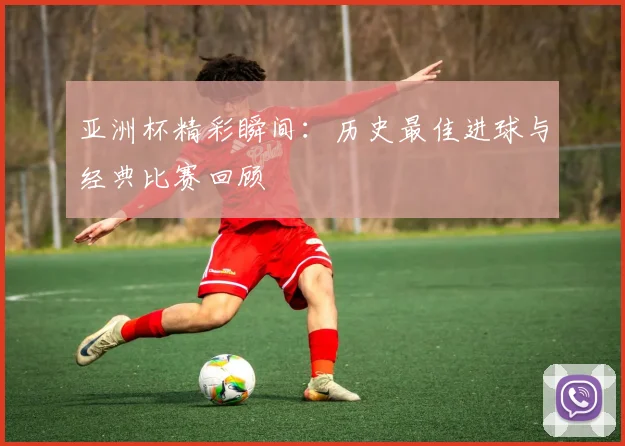 亚洲杯精彩瞬间:历史最佳进球与经典比赛回顾