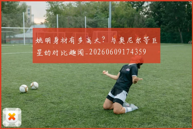 姚明身材有多高大？与奥尼尔等巨星的对比趣闻_20260609174359