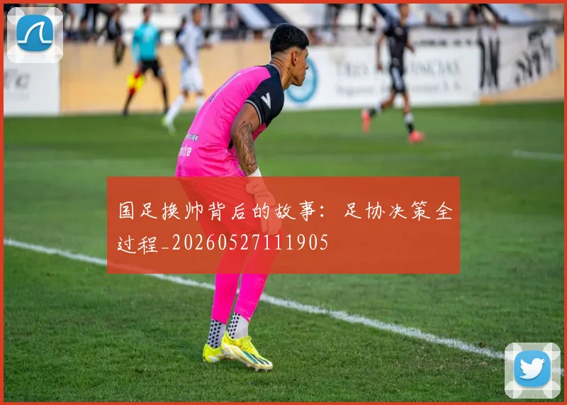 国足换帅背后的故事：足协决策全过程_20260527111905
