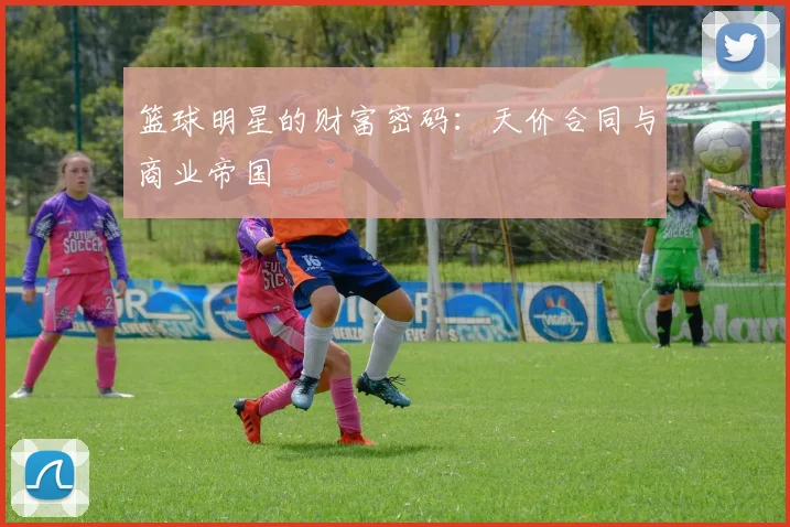 篮球明星的财富密码：天价合同与商业帝国